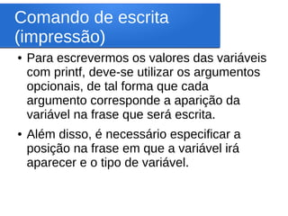 Comando de escrita
(impressão)
● Para escrevermos os valores das variáveis
com printf, deve-se utilizar os argumentos
opcionais, de tal forma que cada
argumento corresponde a aparição da
variável na frase que será escrita.
● Além disso, é necessário especificar a
posição na frase em que a variável irá
aparecer e o tipo de variável.
 
