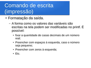 Comando de escrita
(impressão)
● Formatação da saída.
– A forma como os valores das variáveis são
escritas na tela podem ser modificadas no printf. É
possível:
● fixar a quantidade de casas decimais de um número
real;
● Preencher com espaços à esquerda, caso o número
seja pequeno;
● Preencher com zeros à esquerda;
● Etc.
 