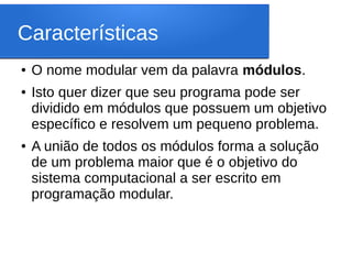 Características
● O nome modular vem da palavra módulos.
● Isto quer dizer que seu programa pode ser
dividido em módulos que possuem um objetivo
específico e resolvem um pequeno problema.
● A união de todos os módulos forma a solução
de um problema maior que é o objetivo do
sistema computacional a ser escrito em
programação modular.
 