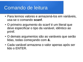 Comando de leitura
● Para lermos valores e armazená-los em variáveis,
usa-se o comando scanf.
● O primeiro argumento do scanf é um literal que
deve especificar o tipo da variável, idêntico ao
printf.
● O demais argumentos são as variáveis que serão
lidas, todas começando com &.
● Cada variável armazena o valor apenas após ser
lido o ENTER.
 