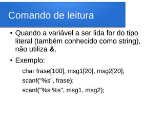 Comando de leitura
● Quando a variável a ser lida for do tipo
literal (também conhecido como string),
não utiliza &.
● Exemplo:
char frase[100], msg1[20], msg2[20];
scanf("%s", frase);
scanf("%s %s", msg1, msg2);
 