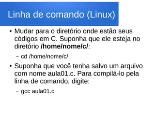 Linha de comando (Linux)
● Mudar para o diretório onde estão seus
códigos em C. Suponha que ele esteja no
diretório /home/nome/c/:
– cd /home/nome/c/
● Suponha que você tenha salvo um arquivo
com nome aula01.c. Para compilá-lo pela
linha de comando, digite:
– gcc aula01.c
 