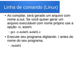 Linha de comando (Linux)
● Ao compilar, será gerado um arquivo com
nome a.out. Se você quiser gerar um
arquivo executável com nome próprio use a
opção -o, assim:
– gcc -o aula01 aula01.c
● Execute seu programa digitando ./ antes do
nome do seu programa.
– ./aula01
 