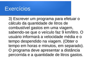 Exercícios
3) Escrever um programa para efetuar o
cálculo da quantidade de litros de
combustível gastos em uma viagem,
sabendo-se que o veículo faz 9 km/litro. O
usuário informará a velocidade média e o
tempo despendido na viagem. (Obter o
tempo em horas e minutos, em separado).
O programa deve apresentar a distância
percorrida e a quantidade de litros gastos.
 