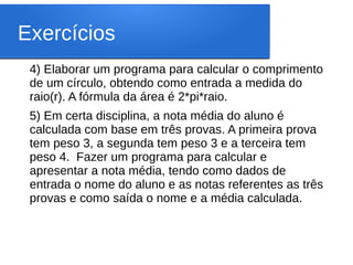 Exercícios
4) Elaborar um programa para calcular o comprimento
de um círculo, obtendo como entrada a medida do
raio(r). A fórmula da área é 2*pi*raio.
5) Em certa disciplina, a nota média do aluno é
calculada com base em três provas. A primeira prova
tem peso 3, a segunda tem peso 3 e a terceira tem
peso 4.  Fazer um programa para calcular e
apresentar a nota média, tendo como dados de
entrada o nome do aluno e as notas referentes as três
provas e como saída o nome e a média calculada.
 