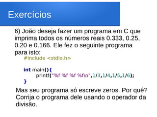 Exercícios
6) João deseja fazer um programa em C que
imprima todos os números reais 0.333, 0.25,
0.20 e 0.166. Ele fez o seguinte programa
para isto:
Mas seu programa só escreve zeros. Por quê?
Corrija o programa dele usando o operador da
divisão.
 