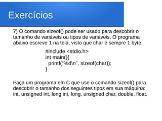Exercícios
7) O comando sizeof() pode ser usado para descobrir o
tamanho de variáveis ou tipos de variáveis. O programa
abaixo escreve 1 na tela, visto que char é sempre 1 byte.
Faça um programa em C que use o comando sizeof() para
descobrir o tamanho dos seguintes tipos em sua máquina:
int, unsigned int, long int, long, unsigned char, double, float.
#include <stdio.h>
int main(){
printf(“%dn”, sizeof(char));
}
 