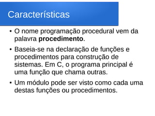 Características
● O nome programação procedural vem da
palavra procedimento.
● Baseia-se na declaração de funções e
procedimentos para construção de
sistemas. Em C, o programa principal é
uma função que chama outras.
● Um módulo pode ser visto como cada uma
destas funções ou procedimentos.
 