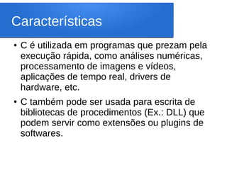 Características
● C é utilizada em programas que prezam pela
execução rápida, como análises numéricas,
processamento de imagens e vídeos,
aplicações de tempo real, drivers de
hardware, etc.
● C também pode ser usada para escrita de
bibliotecas de procedimentos (Ex.: DLL) que
podem servir como extensões ou plugins de
softwares.
 