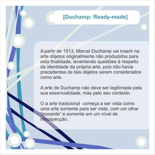 [Duchamp: Ready-made]




A partir de 1913, Marcel Duchamp vai inserir na
arte objetos originalmente não produzidos para
esta finalidade, levantando questões à respeito
da identidade da própria arte, pois não havia
precedentes de tais objetos serem considerados
como arte.

A arte de Duchamp não deve ser legitimada pela
sua essencialidade, mas pelo seu contexto.

O a arte tradicional começa a ser vista como
uma arte somente para ser vista, com um olhar
“inocente” e somente em um nível de
introspecção.
 
