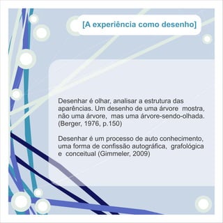 [A experiência como desenho]




Desenhar é olhar, analisar a estrutura das
aparências. Um desenho de uma árvore mostra,
não uma árvore, mas uma árvore-sendo-olhada.
(Berger, 1976, p.150)

Desenhar é um processo de auto conhecimento,
uma forma de confissão autográfica, grafológica
e conceitual (Gimmeler, 2009)
 