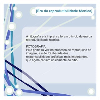 [Era da reprodutibilidade técnica]




A litografia e a imprensa foram o início da era da
reprodutibilidade técnica.

FOTOGRAFIA:
Pela primeira vez no processo de reprodução da
imagem, a mão foi liberada das
responsabilidades artísticas mais importantes,
que agora cabiam unicamente ao olho.
 