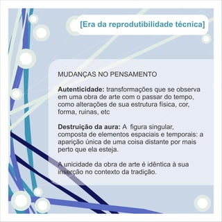 [Era da reprodutibilidade técnica]




MUDANÇAS NO PENSAMENTO

Autenticidade: transformações que se observa
em uma obra de arte com o passar do tempo,
como alterações de sua estrutura física, cor,
forma, ruinas, etc

Destruição da aura: A figura singular,
composta de elementos espaciais e temporais: a
aparição única de uma coisa distante por mais
perto que ela esteja.

A unicidade da obra de arte é idêntica à sua
inserção no contexto da tradição.
 