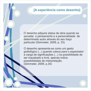 [A experiência como desenho]




O desenho adquire status de obra quando se
percebe o pensamento e a personalidade de
determinado autor através do seu traço
particular (Gimmeler, 2009, p. 33)

O desenho apresenta-se como um gesto
grafológico (...) quando coloca para o espectador
a carga de significações (...) na possibilidade de
ser inacabado e livre, apenas indica
possibilidades de interpretação.
(Gimmeler, 2009, p.34)
 