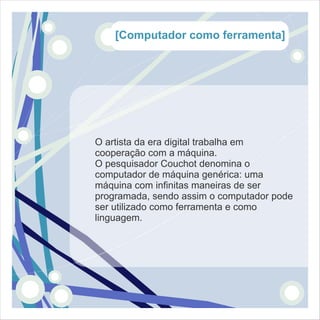 [Computador como ferramenta]




O artista da era digital trabalha em
cooperação com a máquina.
O pesquisador Couchot denomina o
computador de máquina genérica: uma
máquina com infinitas maneiras de ser
programada, sendo assim o computador pode
ser utilizado como ferramenta e como
linguagem.
 