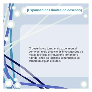 [Expansão dos limites do desenho]




 O desenho se torna mais experimental,
 como um meio propício às investigações de
 novas técnicas e linguagens tornando-o
 híbrido, onde as técnicas se fundem e se
 tornam múltiplas e plurais.
 