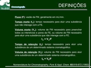 Fluxo (F): vazão da FM, geralmente em mL/min.
Tempo morto (tm): tempo necessário para eluir uma substância
que não interage com a FE.
Volume morto (Vm): volume de FM necessário para preencher
todos os interstícios e poros da FE, ou volume de FM necessário
para eluir uma substância que não interage com a FE.
tm = Vm/F
Tempo de retenção (tR): tempo necessário para eluir uma
substância de um determinado sistema cromatográfico.
Volume de retenção (VR): volume de FM necessário para eluir
uma substância de um determinado sistema cromatográfico.
tR = VR/F
DEFINIÇÕES
Nomenclature for Chromatography. Pure & Appl. Chem. 65:819-872 (1993)
 
