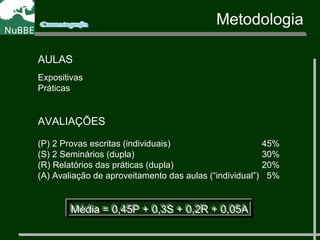 Metodologia
AULAS
Expositivas
Práticas
AVALIAÇÕES
(P) 2 Provas escritas (individuais) 45%
(S) 2 Seminários (dupla) 30%
(R) Relatórios das práticas (dupla) 20%
(A) Avaliação de aproveitamento das aulas (“individual”) 5%
Média = 0,45P + 0,3S + 0,2R + 0,05AMédia = 0,45P + 0,3S + 0,2R + 0,05A
 