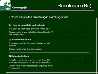 Resolução (Rs)
Fatores envolvidos na resolução cromatográfica:
2
2
1
2
.54,5ou.16








=





=
w
tr
N
w
tr
N
N: Fator de eficiência
Relação entre tempo de permanência do analito no
sistema e alargamento da banda cromatográfica.
Quanto mais difícil a separação (a pequeno), maior
N necessário.
k’: Fator de capacidade ou de retenção
É a razão da distribuição do analito entre FE/FM
Quanto maior, maior a afinidade do analito pela FE,
em relação à FM.
tm
tmtr
k
n
n
k
FM
FE −
== 'ou'
1
2
'
'
k
k
=α
α: Fator de seletividade
É a razão entre os fatores de retenção de dois
analitos.
Quanto maior, mais fácil a separação.
 