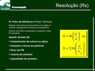 N: Fator de eficiência (Pratos Teóricos)
Relação entre tempo de permanência do analito no
sistema e alargamento da banda cromatográfica.
Quanto mais difícil a separação (a pequeno), maior
N necessário.
Ajustar através de:
comprimento da coluna ou placa
tamanho e forma da partícula
fluxo da FM
volume da amostra
quantidade de amostra
2
2
1
2
.54,5
ou.16








=






=
w
tr
N
w
tr
N
Resolução (Rs)
 