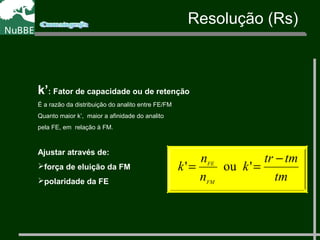 k’: Fator de capacidade ou de retenção
É a razão da distribuição do analito entre FE/FM
Quanto maior k’, maior a afinidade do analito
pela FE, em relação à FM.
Ajustar através de:
força de eluição da FM
polaridade da FE tm
tmtr
k
n
n
k
FM
FE
−
== 'ou'
Resolução (Rs)
 