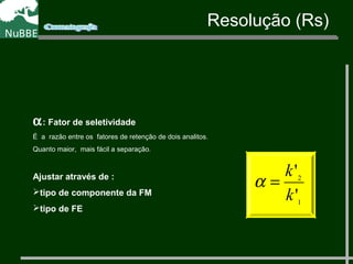 α: Fator de seletividade
É a razão entre os fatores de retenção de dois analitos.
Quanto maior, mais fácil a separação.
Ajustar através de :
tipo de componente da FM
tipo de FE
1
2
'
'
k
k
=α
Resolução (Rs)
 