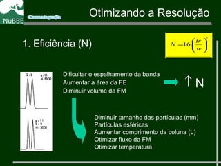 Dificultar o espalhamento da banda
Aumentar a área da FE
Diminuir volume da FM
↑ N
Diminuir tamanho das partículas (mm)
Partículas esféricas
Aumentar comprimento da coluna (L)
Otimizar fluxo da FM
Otimizar temperatura
Otimizando a Resolução
1. Eficiência (N) .16
2






=
w
tr
N
 
