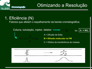 Coluna, tubulação, injetor, detetor ∑ 2
= Lh /σ
µ
µ
C
B
Ah ++=
A = Difusão de Eddy
B = Difusão molecular na FM
C = Efeitos da transferência de massas
1. Eficiência (N)
Fatores que afetam o espalhamento da banda cromatográfica.
h = N/Lou
Otimizando a Resolução
 