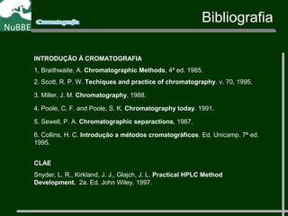 INTRODUÇÃO À CROMATOGRAFIA
1. Braithwaite, A. Chromatographic Methods, 4ª ed. 1985.
2. Scott, R. P. W. Techiques and practice of chromatography. v. 70, 1995.
3. Miller, J. M. Chromatography, 1988.
4. Poole, C. F. and Poole, S. K. Chromatography today. 1991.
5. Sewell, P. A. Chromatographic separactions, 1987.
6. Collins, H. C. Introdução a métodos cromatográficos. Ed. Unicamp. 7ª ed.
1995.
CLAE
Snyder, L. R., Kirkland, J. J., Glajch, J. L. Practical HPLC Method
Development. 2a. Ed. John Wiley. 1997.
Bibliografia
 