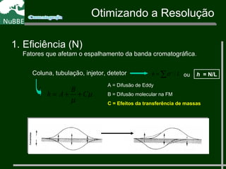 Coluna, tubulação, injetor, detetor ∑ 2
= Lh /σ
µ
µ
C
B
Ah ++=
A = Difusão de Eddy
B = Difusão molecular na FM
C = Efeitos da transferência de massas
1. Eficiência (N)
Fatores que afetam o espalhamento da banda cromatográfica.
h = N/Lou
Otimizando a Resolução
 