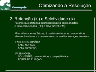 Otimizando a Resolução
2. Retenção (k’) e Seletividade (α)
Fatores que afetam a interação relativa entre analitos
e fase estacionária (FE) e fase móvel (FM).
Para otimizar esses fatores, é preciso conhecer as características
dessas duas fases e a maneira como os analitos interagem com elas:
FASE ESTACIONÁRIA
FASE NORMAL
FASE REVERSA
FASE MÓVEL
SOLVENTES, características e compatibilidade
FORÇA DE ELUIÇÃO
 