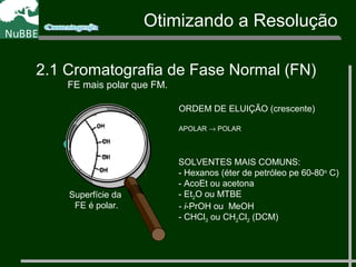 Otimizando a Resolução
2.1 Cromatografia de Fase Normal (FN)
FE mais polar que FM.
ORDEM DE ELUIÇÃO (crescente)
APOLAR → POLAR
SOLVENTES MAIS COMUNS:
- Hexanos (éter de petróleo pe 60-80o
C)
- AcoEt ou acetona
- Et2O ou MTBE
- i-PrOH ou MeOH
- CHCl3 ou CH2Cl2 (DCM)
Superfície da
FE é polar.
 