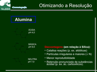 Otimizando a Resolução
Alumina
O Al
AlO
ClAlCH3
Cl
CH3
Cl
ÁCIDA
pH 4,0
O Al
AlO
ONaAlCH3
ONa
CH3
ONa
BÁSICA
pH 9,0
O Al
2+
AlO
AlCH3 O
NEUTRA
pH 7,0
Desvantagens (em relação à Sílica):
• Catalisa reações (p. ex. aldólicas)
• Partículas irregulares e maiores (↓ N)
• Menor reprodutibilidade
• Retenção pronunciada de substâncias
ácidas (p. ex. ác. carboxilicos).
 