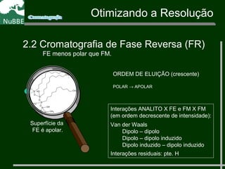 Otimizando a Resolução
2.2 Cromatografia de Fase Reversa (FR)
FE menos polar que FM.
ORDEM DE ELUIÇÃO (crescente)
POLAR → APOLAR
Superfície da
FE é apolar.
CH3
Si
O
Si
O
Si
O
Si
O
CH3
CH3
OH
CH3
OH
O
CH3
CH3
CH3
CH3
Interações ANALITO X FE e FM X FM
(em ordem decrescente de intensidade):
Van der Waals
Dipolo – dipolo
Dipolo – dipolo induzido
Dipolo induzido – dipolo induzido
Interações residuais: pte. H
 