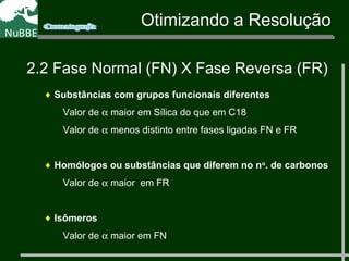 ♦ Substâncias com grupos funcionais diferentes
Valor de α maior em Sílica do que em C18
Valor de α menos distinto entre fases ligadas FN e FR
♦ Homólogos ou substâncias que diferem no no
. de carbonos
Valor de α maior em FR
♦ Isômeros
Valor de α maior em FN
Otimizando a Resolução
2.2 Fase Normal (FN) X Fase Reversa (FR)
 