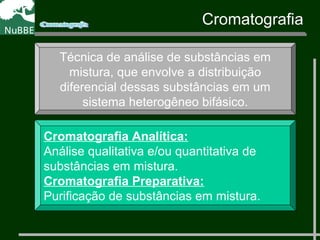 Técnica de análise de substâncias em
mistura, que envolve a distribuição
diferencial dessas substâncias em um
sistema heterogêneo bifásico.
Cromatografia Analítica:
Análise qualitativa e/ou quantitativa de
substâncias em mistura.
Cromatografia Preparativa:
Purificação de substâncias em mistura.
Cromatografia
 