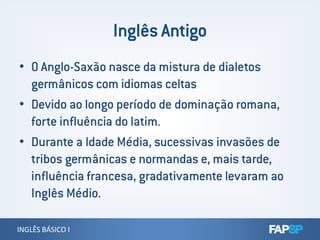 • O Anglo-Saxão nasce da mistura de dialetos
germânicos com idiomas celtas
• Devido ao longo período de dominação romana,
forte influência do latim.
INGLÊS BÁSICO IINGLÊS BÁSICO I
forte influência do latim.
• Durante a Idade Média, sucessivas invasões de
tribos germânicas e normandas e, mais tarde,
influência francesa, gradativamente levaram ao
Inglês Médio.
 