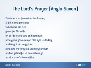 Fæder ure þu þe eart on heofonum;
Si þin nama gehalgod
to becume þin rice
gewurþe ðin willa
on eorðan swa swa on heofonum.
INGLÊS BÁSICO IINGLÊS BÁSICO I
on eorðan swa swa on heofonum.
urne gedæghwamlican hlaf syle us todæg
and forgyf us ure gyltas
swa swa we forgyfað urum gyltendum
and ne gelæd þu us on costnunge
ac alys us of yfele soþlice
 