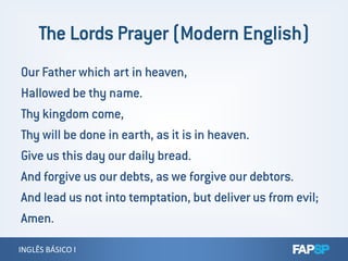 Our Father which art in heaven,
Hallowed be thy name.
Thy kingdom come,
Thy will be done in earth, as it is in heaven.
INGLÊS BÁSICO IINGLÊS BÁSICO I
Thy will be done in earth, as it is in heaven.
Give us this day our daily bread.
And forgive us our debts, as we forgive our debtors.
And lead us not into temptation, but deliver us from evil;
Amen.
 