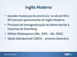 • Grandes mudanças de pronúncia no século XIII e
XIV marcam aparecimento do Inglês Moderno
• Processo de homogeneização do idioma devido à
imprensa de Gutenberg
INGLÊS BÁSICO IINGLÊS BÁSICO I
imprensa de Gutenberg
• William Shakespeare (Abr. 1564 – Abr. 1616)
• Tabele Alphabeticall (1604) - primeiro dicionário
 