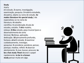 Study
stud.y
n 1 estudo. 2 exame, investigação,
examinação, pesquisa. 3 matéria estudada,
disciplina, objeto ou ramo de estudo. he
makes literature his special study / ele
especializou-se no ramo da
literatura. 4 trabalho
científico. 5 consideração. 6 sala de
estudos, estúdio. 7 Arts modelo,
esboço. 8 Mus estudo, peça musical (para o
desenvolvimento de certa
INGLÊS BÁSICO IINGLÊS BÁSICO I
desenvolvimento de certa
técnica). 9esforço, aplicação,
dedicação. 10 pensamento profundo,
fantasia. vt+vi 1 estudar. 2 examinar
cuidadosamente, investigar,
pesquisar. 3 considerar, ponderar, pensar,
planejar, meditar, refletir. 4 observar
atentamente. 5 visar, buscar, procurar. to
be a fast study Theat decorar o papel
rapidamente. to be in a brown
study pensar muito em algo.
 