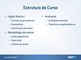 • Inglês Básico I
– Estruturas gramaticais
– Vocabulário
– Construção de frases
• Avaliação
– Avaliações escritas
– Trabalhos complementares
INGLÊS BÁSICO IINGLÊS BÁSICO I
• Metodologia de ensino
– Aulas expositivas
– Exercícios
– Análise de textos
 