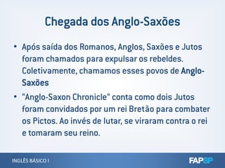 • Após saída dos Romanos, Anglos, Saxões e Jutos
foram chamados para expulsar os rebeldes.
Coletivamente, chamamos esses povos de Anglo-
Saxões
INGLÊS BÁSICO IINGLÊS BÁSICO I
Saxões
• “Anglo-Saxon Chronicle” conta como dois Jutos
foram convidados por um rei Bretão para combater
os Pictos. Ao invés de lutar, se viraram contra o rei
e tomaram seu reino.
 