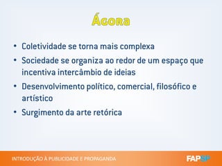 • Coletividade se torna mais complexa
• Sociedade se organiza ao redor de um espaço que
incentiva intercâmbio de ideias
• Desenvolvimento político, comercial, filosófico e
INTRODUÇÃO À PUBLICIDADE E PROPAGANDAINTRODUÇÃO À PUBLICIDADE E PROPAGANDA
• Desenvolvimento político, comercial, filosófico e
artístico
• Surgimento da arte retórica
 