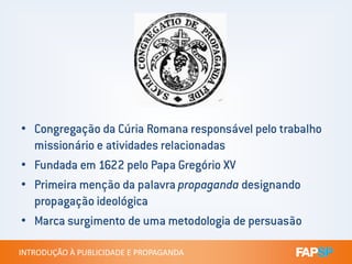 • Congregação da Cúria Romana responsável pelo trabalho
INTRODUÇÃO À PUBLICIDADE E PROPAGANDAINTRODUÇÃO À PUBLICIDADE E PROPAGANDA
• Congregação da Cúria Romana responsável pelo trabalho
missionário e atividades relacionadas
• Fundada em 1622 pelo Papa Gregório XV
• Primeira menção da palavra propaganda designando
propagação ideológica
• Marca surgimento de uma metodologia de persuasão
 