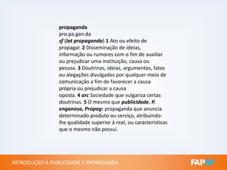 propaganda
pro.pa.gan.da
sf (lat propaganda) 1 Ato ou efeito de
propagar. 2 Disseminação de ideias,
informação ou rumores com o fim de auxiliar
ou prejudicar uma instituição, causa ou
pessoa. 3 Doutrinas, ideias, argumentos, fatos
ou alegações divulgados por qualquer meio de
comunicação a fim de favorecer a causa
própria ou prejudicar a causa
INTRODUÇÃO À PUBLICIDADE E PROPAGANDAINTRODUÇÃO À PUBLICIDADE E PROPAGANDA
própria ou prejudicar a causa
oposta. 4 arc Sociedade que vulgariza certas
doutrinas. 5 O mesmo que publicidade. P.
enganosa, Propag: propaganda que anuncia
determinado produto ou serviço, atribuindo-
lhe qualidade superior à real, ou características
que o mesmo não possui.
 