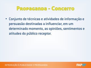 • Conjunto de técnicas e atividades de informação e
persuasão destinadas a influenciar, em um
determinado momento, as opiniões, sentimentos e
atitudes do público receptor.
INTRODUÇÃO À PUBLICIDADE E PROPAGANDAINTRODUÇÃO À PUBLICIDADE E PROPAGANDA
atitudes do público receptor.
 