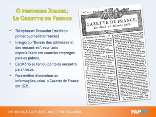 • Théophraste Renaudot (médico e
primeiro jornalista francês)
• Inaugurou “Bureau des addresses et
des rencontres”, escritório
especializado em anunciar empregos
para os pobres.
INTRODUÇÃO À PUBLICIDADE E PROPAGANDAINTRODUÇÃO À PUBLICIDADE E PROPAGANDA
para os pobres.
• Escritório se tornou ponto de encontro
para trocas.
• Para melhor disseminar as
informações, criou o Gazette de France
em 1631.
 
