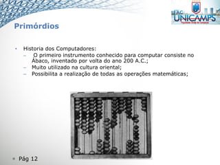  Pág 12
Primórdios
• Historia dos Computadores:
– O primeiro instrumento conhecido para computar consiste no
Ábaco, inventado por volta do ano 200 A.C.;
– Muito utilizado na cultura oriental;
– Possibilita a realização de todas as operações matemáticas;
 