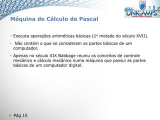  Pág 15
Máquina de Cálculo de Pascal
• Executa operações aritméticas básicas (1a metade do século XVII).
• Não contém o que se consideram as partes básicas de um
computador.
• Apenas no século XIX Babbage reuniu os conceitos de controle
mecânico e cálculo mecânico numa máquina que possui as partes
básicas de um computador digital.
 